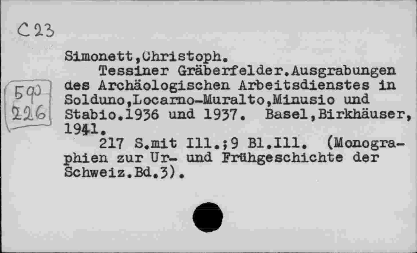 ﻿C2l3
Simonett »Christoph.
Tessiner Gräberfelder.Ausgrabungen des Archäologischen Arbeitsdienstes in Solduno,Locarno-Muralto,Minusio und Stabio.1936 und 1937. Basel,Birkhäuser, 194-1.
217 S.mit I11.J9 Bl.Ill. (Monographien zur Ur- und Frühgeschichte der Schweiz.Bd.3)•